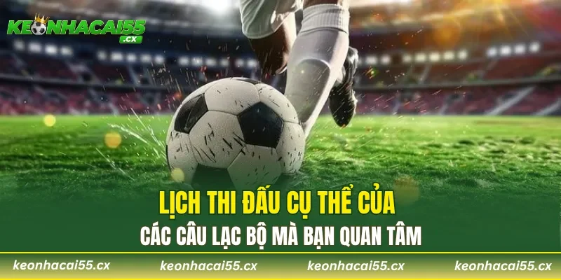Lịch thi đấu cụ thể của các câu lạc bộ mà bạn quan tâm